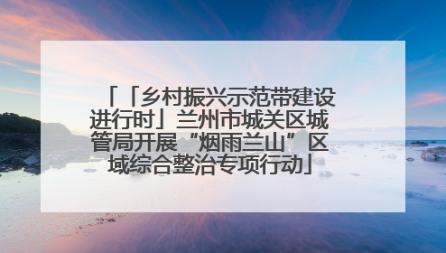 「乡村振兴示范带建设进行时」兰州市城关区城管局开展“烟雨兰山”区域综合整治专项行动