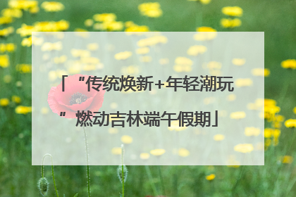 “传统焕新+年轻潮玩”燃动吉林端午假期