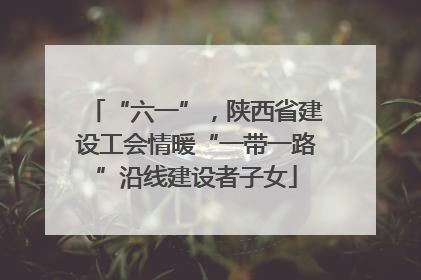 “六一”，陕西省建设工会情暖“一带一路”沿线建设者子女