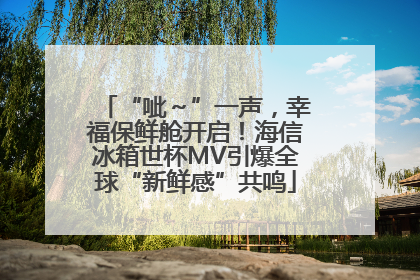 “呲～”一声，幸福保鲜舱开启！海信冰箱世杯MV引爆全球“新鲜感”共鸣