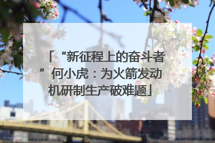 “新征程上的奋斗者”何小虎：为火箭发动机研制生产破难题