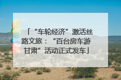 “车轮经济”激活丝路文旅：“百台房车游甘肃”活动正式发车