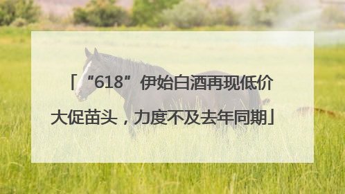 “618”伊始白酒再现低价大促苗头，力度不及去年同期