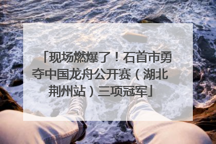 现场燃爆了！石首市勇夺中国龙舟公开赛（湖北荆州站）三项冠军