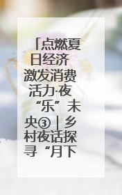 点燃夏日经济 激发消费活力·夜“乐”未央③｜乡村夜话探寻“月下生金”的“共富密码”