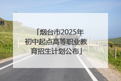 烟台市2025年初中起点高等职业教育招生计划公布