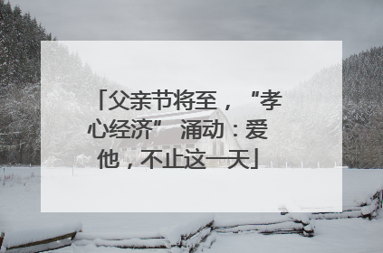 父亲节将至，“孝心经济” 涌动：爱他，不止这一天