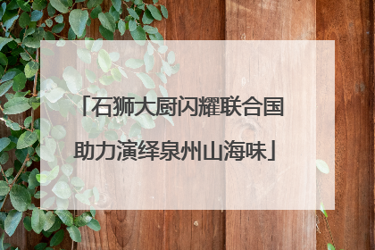 石狮大厨闪耀联合国 助力演绎泉州山海味