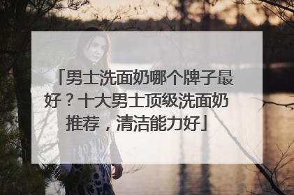 男士洗面奶哪个牌子最好？十大男士顶级洗面奶推荐，清洁能力好