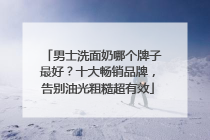 男士洗面奶哪个牌子最好？十大畅销品牌，告别油光粗糙超有效