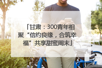 甘肃：300青年相聚“信约良缘，合筑幸福”共享甜蜜周末