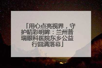 用心点亮视界，守护睛彩明眸：兰州普瑞眼科医院东乡公益行圆满落幕