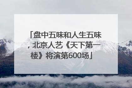 盘中五味和人生五味，北京人艺《天下第一楼》将演第600场