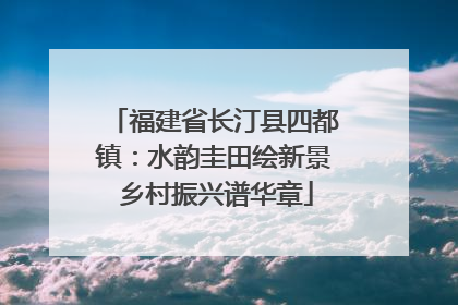 福建省长汀县四都镇：水韵圭田绘新景 乡村振兴谱华章