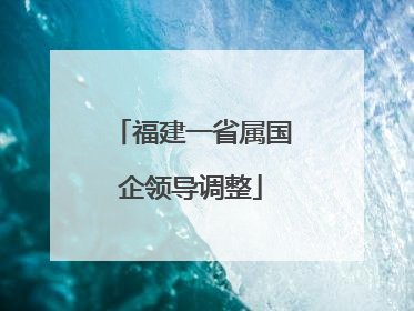 福建一省属国企领导调整