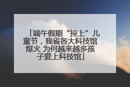 端午假期“撞上”儿童节，我省各大科技馆爆火 为何越来越多孩子爱上科技馆