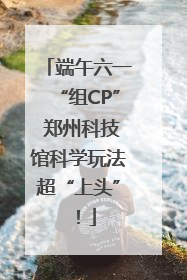 端午六一“组CP” 郑州科技馆科学玩法超“上头”！
