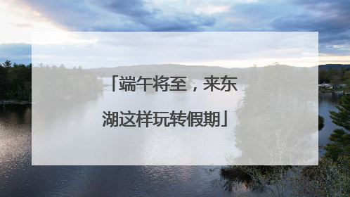 端午将至，来东湖这样玩转假期