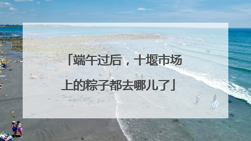 端午过后，十堰市场上的粽子都去哪儿了