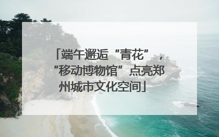 端午邂逅“青花”，“移动博物馆”点亮郑州城市文化空间