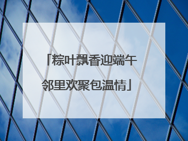 粽叶飘香迎端午 邻里欢聚包温情