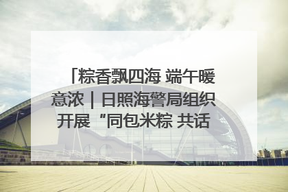 粽香飘四海 端午暖意浓｜日照海警局组织开展“同包米粽 共话端午”系列活动