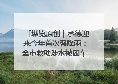 纵览原创｜承德迎来今年首次强降雨：全市救助涉水被困车辆30余辆，8日晚市区已无积水路段，交通恢复畅通
