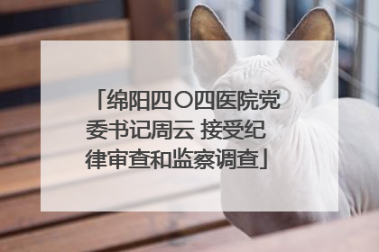 绵阳四〇四医院党委书记周云 接受纪律审查和监察调查