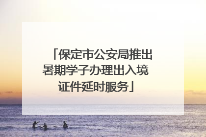 保定市公安局推出暑期学子办理出入境证件延时服务