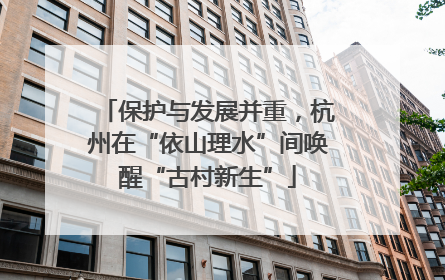 保护与发展并重，杭州在“依山理水”间唤醒“古村新生”