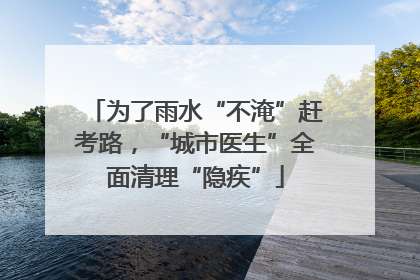为了雨水“不淹”赶考路，“城市医生”全面清理“隐疾”