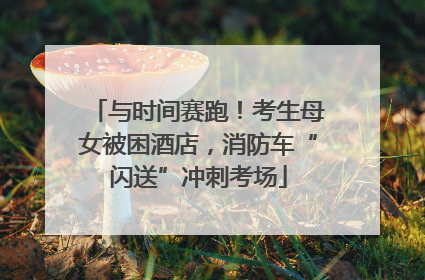 与时间赛跑！考生母女被困酒店，消防车“闪送”冲刺考场