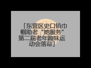 东营区史口镇巾帼助老“她服务”第二届老年趣味运动会落幕