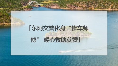 东阿交警化身“修车师傅” 暖心救助获赞