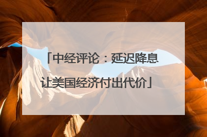 中经评论：延迟降息让美国经济付出代价