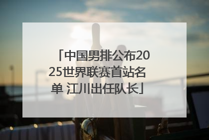 中国男排公布2025世界联赛首站名单 江川出任队长