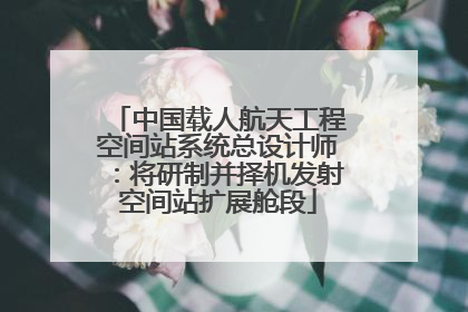中国载人航天工程空间站系统总设计师：将研制并择机发射空间站扩展舱段