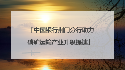 中国银行荆门分行助力磷矿运输产业升级提速