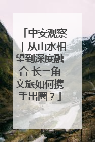 中安观察｜从山水相望到深度融合 长三角文旅如何携手出圈？