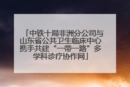 中铁十局非洲分公司与山东省公共卫生临床中心携手共建“一带一路”多学科诊疗协作网