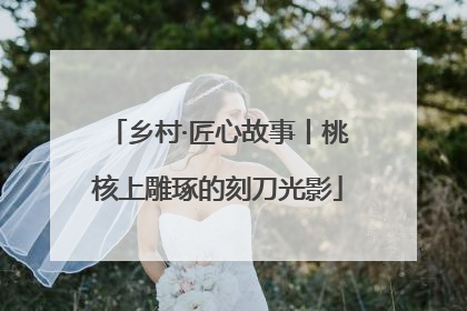 乡村·匠心故事丨桃核上雕琢的刻刀光影