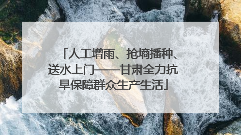 人工增雨、抢墒播种、送水上门——甘肃全力抗旱保障群众生产生活