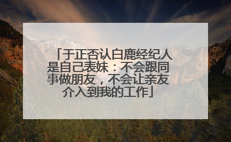 于正否认白鹿经纪人是自己表妹：不会跟同事做朋友，不会让亲友介入到我的工作
