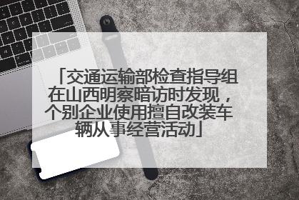 交通运输部检查指导组在山西明察暗访时发现，个别企业使用擅自改装车辆从事经营活动