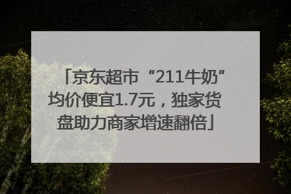 京东超市“211牛奶”均价便宜1.7元，独家货盘助力商家增速翻倍