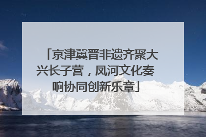 京津冀晋非遗齐聚大兴长子营，凤河文化奏响协同创新乐章