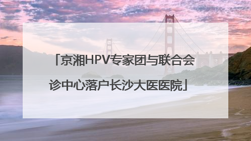 京湘HPV专家团与联合会诊中心落户长沙大医医院