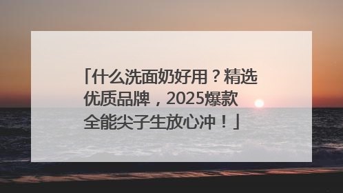 什么洗面奶好用？精选优质品牌，2025爆款全能尖子生放心冲！