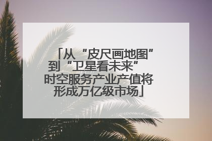 从“皮尺画地图”到“卫星看未来” 时空服务产业产值将形成万亿级市场