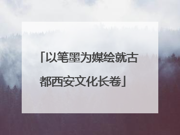 以笔墨为媒绘就古都西安文化长卷
